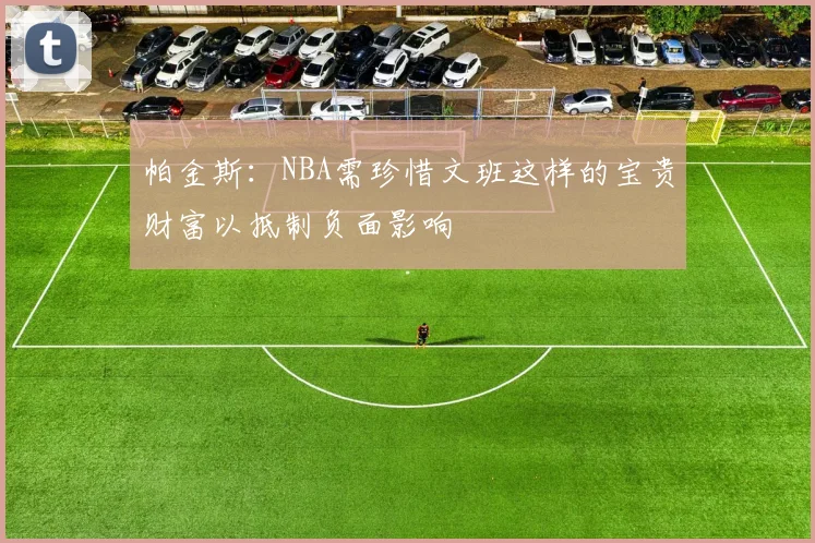 帕金斯：NBA需珍惜文班这样的宝贵财富以抵制负面影响