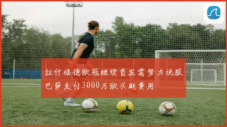 拉什福德欧冠继续首发需努力说服巴萨支付3000万欧买断费用