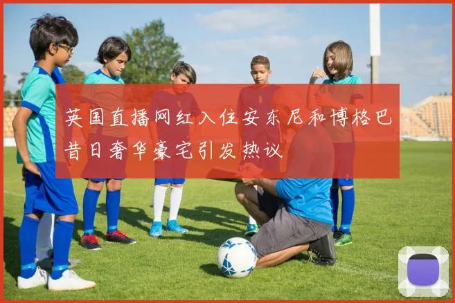 英国直播网红入住安东尼和博格巴昔日奢华豪宅引发热议