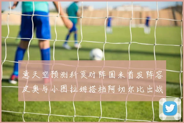 意天空预测科莫对阵国米首发阵容皮奥与小图拉姆搭档阿切尔比出战