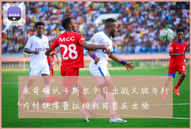 米奇确认卡斯尔今日出战文班与科内特缺席普拉姆利将首发出场