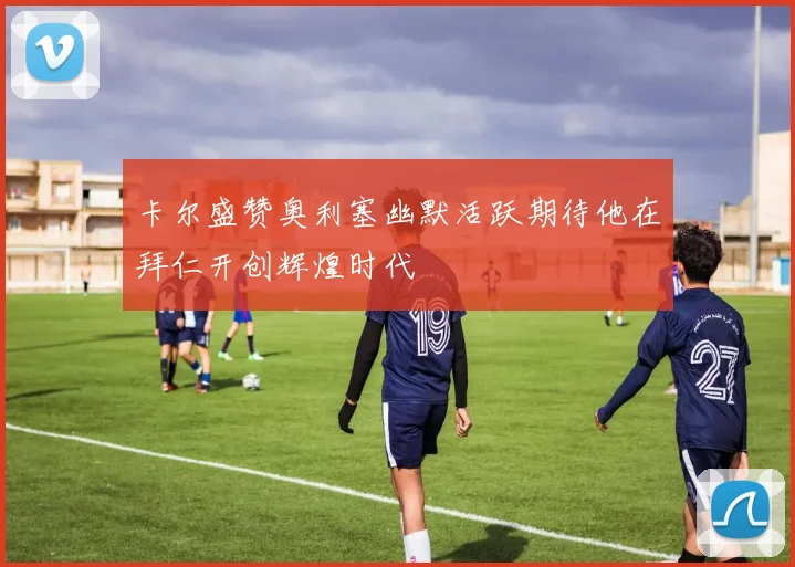 卡尔盛赞奥利塞幽默活跃期待他在拜仁开创辉煌时代