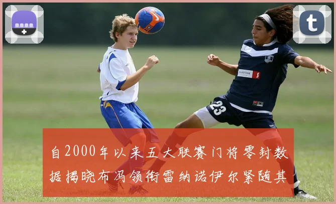 自2000年以来五大联赛门将零封数据揭晓布冯领衔雷纳诺伊尔紧随其后