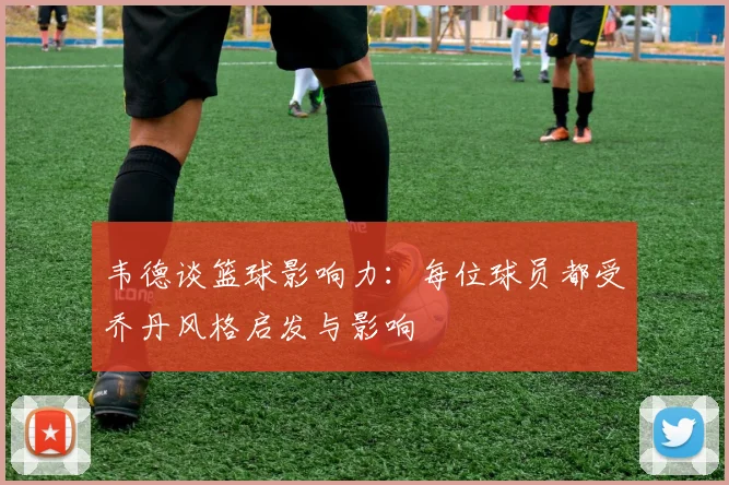 韦德谈篮球影响力：每位球员都受乔丹风格启发与影响