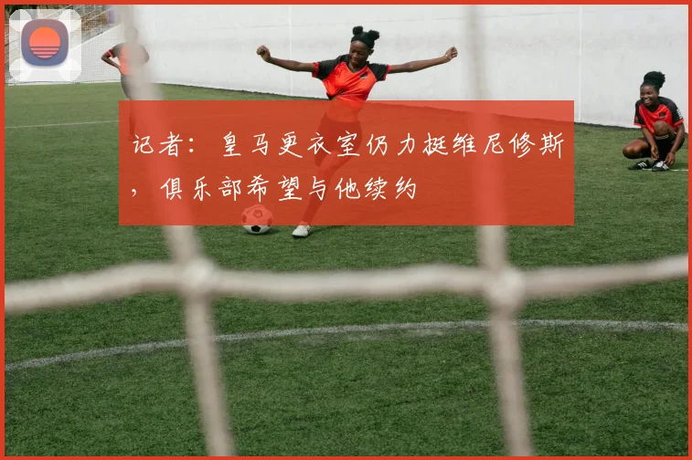 记者：皇马更衣室仍力挺维尼修斯，俱乐部希望与他续约