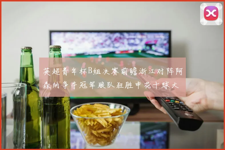 英超青年杯B组决赛前瞻浙江对阵阿森纳争夺冠军狼队狂胜申花十球大捷
