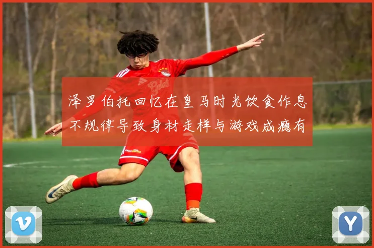 泽罗伯托回忆在皇马时光饮食作息不规律导致身材走样与游戏成瘾有关
