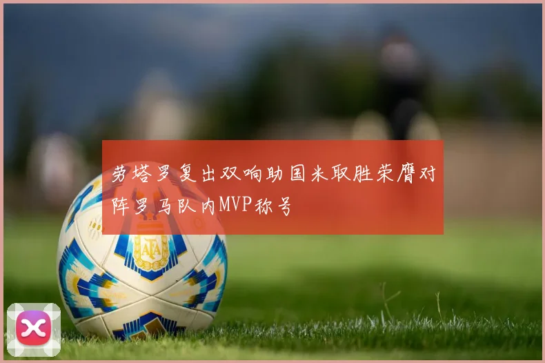 劳塔罗复出双响助国米取胜荣膺对阵罗马队内MVP称号