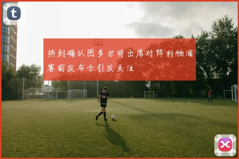 热刺确认图多尔将出席对阵利物浦赛前发布会引发关注