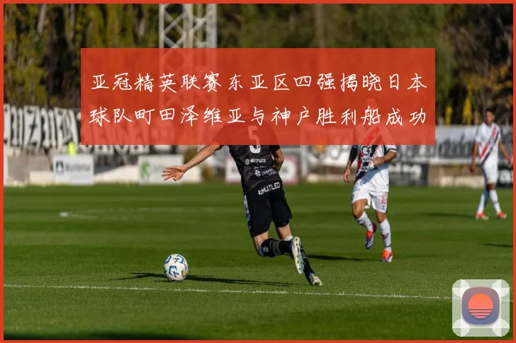 亚冠精英联赛东亚区四强揭晓日本球队町田泽维亚与神户胜利船成功晋级
