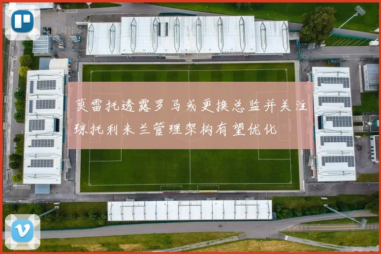 莫雷托透露罗马或更换总监并关注琼托利米兰管理架构有望优化
