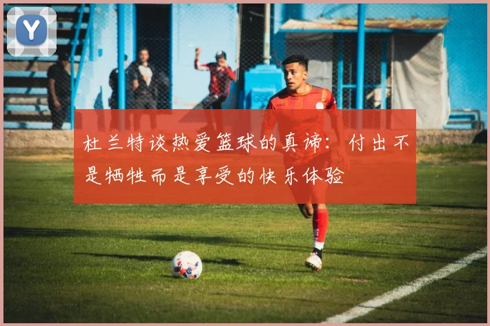 杜兰特谈热爱篮球的真谛：付出不是牺牲而是享受的快乐体验