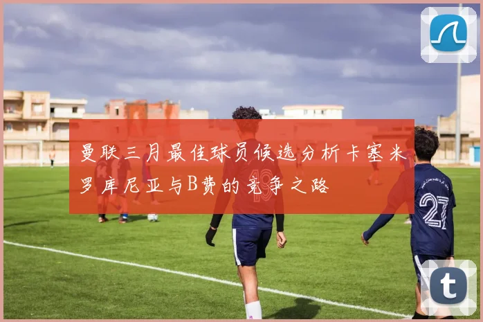 曼联三月最佳球员候选分析卡塞米罗库尼亚与B费的竞争之路